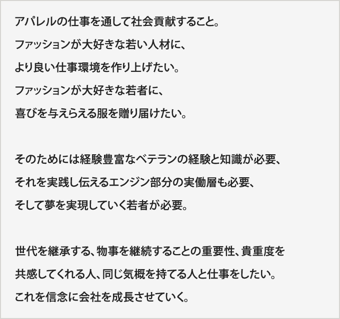 アパレルの仕事を通して社会貢献すること。ファッションが大好きな若い人材に、より良い仕事環境を作り上げたい。ファッションが大好きな若者に、喜びを与えらえる服を贈り届けたい。そのためには経験豊富なベテランの経験と知識が必要、それを実践し伝えるエンジン部分の実働層も必要、そして夢を実現していく若者が必要。世代を継承する、物事を継続することの重要性、貴重度を共感してくれる人、同じ気概を持てる人と仕事をしたい。これを信念に会社を成長させていく。